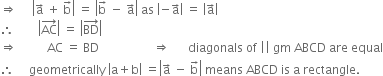 rightwards double arrow space space space space space open vertical bar straight a with rightwards arrow on top space plus space straight b with rightwards arrow on top close vertical bar space equals space open vertical bar straight b with rightwards arrow on top space minus space straight a with rightwards arrow on top close vertical bar space as space open vertical bar negative straight a with rightwards arrow on top close vertical bar space equals space open vertical bar straight a with rightwards arrow on top close vertical bar
therefore space space space space space space space space open vertical bar AC with rightwards arrow on top close vertical bar space equals space open vertical bar BD with rightwards arrow on top close vertical bar
rightwards double arrow space space space space space space space space space space AC space equals space BD space space space space space space space space space space space space space space space space space space rightwards double arrow space space space space space space diagonals space of space vertical line vertical line space gm space ABCD space are space equal
therefore space space space space space geometrically space open vertical bar straight a plus straight b close vertical bar space equals open vertical bar straight a with rightwards arrow on top space minus space straight b with rightwards arrow on top close vertical bar space means space ABCD space is space straight a space rectangle. space