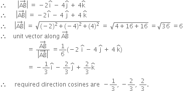 therefore space space space space space space space open vertical bar AB with rightwards arrow on top close vertical bar space equals space minus 2 straight i with hat on top space minus space 4 straight j with hat on top space plus space 4 straight k with hat on top
therefore space space space space space space open vertical bar AB with rightwards arrow on top close vertical bar space equals space minus 2 straight i with hat on top space minus space 4 space straight j with hat on top space plus space 4 space straight k with hat on top
therefore space space space space space open vertical bar AB with rightwards arrow on top close vertical bar space equals space square root of left parenthesis negative 2 right parenthesis squared plus left parenthesis negative 4 right parenthesis squared plus left parenthesis 4 right parenthesis squared end root space equals space square root of 4 plus 16 plus 16 end root space equals square root of 36 space equals 6
therefore space space space space unit space vector space along space AB with rightwards arrow on top
space space space space space space space space space space space space space space space space space space equals space fraction numerator AB with rightwards arrow on top over denominator open vertical bar AB with rightwards arrow on top close vertical bar end fraction space equals 1 over 6 left parenthesis negative 2 space straight i with hat on top space minus space 4 space straight j with hat on top space plus space 4 space straight k with hat on top right parenthesis
space space space space space space space space space space space space space space space space space space equals space minus 1 third straight i with hat on top space minus space 2 over 3 straight j with hat on top space plus space 2 over 3 straight k with hat on top
therefore space space space space space required space direction space cosines space are space space minus 1 third comma space minus 2 over 3 comma space 2 over 3.

