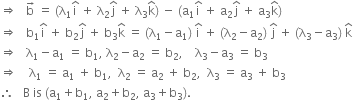 rightwards double arrow space space space straight b with rightwards arrow on top space equals space left parenthesis straight lambda subscript 1 straight i with hat on top space plus space straight lambda subscript 2 straight j with hat on top space plus space straight lambda subscript 3 straight k with hat on top right parenthesis space minus space left parenthesis straight a subscript 1 straight i with hat on top space plus space straight a subscript 2 straight j with hat on top space plus space straight a subscript 3 straight k with hat on top right parenthesis
rightwards double arrow space space space straight b subscript 1 straight i with hat on top space plus space straight b subscript 2 straight j with hat on top space plus space straight b subscript 3 straight k with hat on top space equals space left parenthesis straight lambda subscript 1 minus straight a subscript 1 right parenthesis space straight i with hat on top space plus space left parenthesis straight lambda subscript 2 minus straight a subscript 2 right parenthesis space straight j with hat on top space plus space left parenthesis straight lambda subscript 3 minus straight a subscript 3 right parenthesis space straight k with hat on top
rightwards double arrow space space space straight lambda subscript 1 minus straight a subscript 1 space equals space straight b subscript 1 comma space straight lambda subscript 2 minus straight a subscript 2 space equals space straight b subscript 2 comma space space space space straight lambda subscript 3 minus straight a subscript 3 space equals space straight b subscript 3
rightwards double arrow space space space space straight lambda subscript 1 space equals space straight a subscript 1 space plus space straight b subscript 1 comma space space straight lambda subscript 2 space equals space straight a subscript 2 space plus space straight b subscript 2 comma space space straight lambda subscript 3 space equals space straight a subscript 3 space plus space straight b subscript 3
therefore space space space straight B space is space left parenthesis straight a subscript 1 plus straight b subscript 1 comma space straight a subscript 2 plus straight b subscript 2 comma space straight a subscript 3 plus straight b subscript 3 right parenthesis.