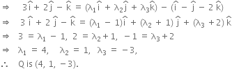 rightwards double arrow space space space space space 3 straight i with hat on top plus space 2 straight j with hat on top space minus space straight k with hat on top space equals space left parenthesis straight lambda subscript 1 straight i with hat on top space plus space straight lambda subscript 2 straight j with hat on top space plus space straight lambda subscript 3 straight k with hat on top right parenthesis space minus space left parenthesis straight i with hat on top space minus space straight j with hat on top space minus space 2 space straight k with hat on top right parenthesis
rightwards double arrow space space space space 3 space straight i with hat on top space plus space 2 space straight j with hat on top space minus space straight k with hat on top space equals space left parenthesis straight lambda subscript 1 space minus space 1 right parenthesis straight i with hat on top space plus space left parenthesis straight lambda subscript 2 space plus space 1 right parenthesis space straight j with hat on top space plus space left parenthesis straight lambda subscript 3 space plus 2 right parenthesis space straight k with hat on top
rightwards double arrow space space space 3 space equals space straight lambda subscript 1 space minus space 1 comma space space 2 space equals space straight lambda subscript 2 plus 1 comma space space minus 1 space equals space straight lambda subscript 3 plus 2
rightwards double arrow space space space straight lambda subscript 1 space equals space 4 comma space space space space space straight lambda subscript 2 space equals space 1 comma space space space straight lambda subscript 3 space equals space minus 3 comma
therefore space space space space straight Q space is space left parenthesis 4 comma space 1 comma space minus 3 right parenthesis.