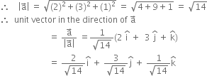 therefore space space space space open vertical bar straight a with rightwards arrow on top close vertical bar space equals space square root of left parenthesis 2 right parenthesis squared plus left parenthesis 3 right parenthesis squared plus left parenthesis 1 right parenthesis squared end root space equals space square root of 4 plus 9 plus 1 end root space equals space square root of 14
therefore space space unit space vector space in space the space direction space of space straight a with rightwards arrow on top
space space space space space space space space space space space space space space space space space space space space space space space equals space fraction numerator straight a with rightwards arrow on top over denominator open vertical bar straight a with rightwards arrow on top close vertical bar end fraction space equals fraction numerator 1 over denominator square root of 14 end fraction left parenthesis 2 space straight i with hat on top space plus space space 3 space straight j with hat on top space plus space straight k with hat on top right parenthesis
space space space space space space space space space space space space space space space space space space space space space space space equals space fraction numerator 2 over denominator square root of 14 end fraction straight i with hat on top space plus space fraction numerator 3 over denominator square root of 14 end fraction straight j with hat on top space plus space fraction numerator 1 over denominator square root of 14 end fraction straight k with hat on top