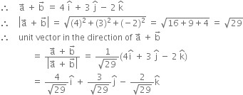 therefore space space space space straight a with rightwards arrow on top space plus space straight b with rightwards arrow on top space equals space 4 space straight i with hat on top space plus space 3 space straight j with hat on top space minus space 2 space straight k with hat on top
therefore space space space space open vertical bar straight a with rightwards arrow on top space plus space straight b with rightwards arrow on top close vertical bar space equals space square root of left parenthesis 4 right parenthesis squared plus left parenthesis 3 right parenthesis squared plus left parenthesis negative 2 right parenthesis squared end root space equals space square root of 16 plus 9 plus 4 end root space equals space square root of 29
therefore space space space space unit space vector space in space the space direction space of space straight a with rightwards arrow on top space plus space straight b with rightwards arrow on top
space space space space space space space space space space space space space space space equals space fraction numerator straight a with rightwards arrow on top space plus space straight b with rightwards arrow on top over denominator open vertical bar straight a with rightwards arrow on top space plus space straight b with rightwards arrow on top close vertical bar end fraction space equals space fraction numerator 1 over denominator square root of 29 end fraction left parenthesis 4 straight i with hat on top space plus space 3 space straight j with hat on top space minus space 2 space straight k with hat on top right parenthesis
space space space space space space space space space space space space space space space equals space fraction numerator 4 over denominator square root of 29 end fraction straight i with hat on top space plus space fraction numerator 3 over denominator square root of 29 end fraction straight j with hat on top space minus space fraction numerator 2 over denominator square root of 29 end fraction straight k with hat on top