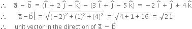 therefore space space space space straight a with rightwards arrow on top space minus space straight b with rightwards arrow on top space equals space left parenthesis straight i with hat on top space plus space 2 space straight j with hat on top space minus space straight k with hat on top right parenthesis space minus space left parenthesis 3 space straight i with hat on top space plus space straight j with hat on top space minus space 5 space straight k with hat on top right parenthesis space equals space minus 2 space straight i with hat on top space plus space straight j with hat on top space plus space 4 space straight k with hat on top
therefore space space space space space space open vertical bar straight a with rightwards arrow on top minus straight b with rightwards arrow on top close vertical bar space equals space square root of left parenthesis negative 2 right parenthesis squared plus left parenthesis 1 right parenthesis squared plus left parenthesis 4 right parenthesis squared end root space equals space square root of 4 plus 1 plus 16 end root space equals space square root of 21
therefore space space space space space unit space vector space in space the space direction space of space straight a with rightwards arrow on top space minus space straight b with rightwards arrow on top