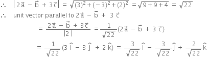 therefore space space space space open vertical bar space 2 straight a with rightwards arrow on top space minus space straight b with rightwards arrow on top space plus space 3 straight c with rightwards arrow on top close vertical bar space equals space square root of left parenthesis 3 right parenthesis squared plus left parenthesis negative 3 right parenthesis squared plus left parenthesis 2 right parenthesis squared end root space equals square root of 9 plus 9 plus 4 end root space equals space square root of 22
therefore space space space space unit space vector space parallel space to space 2 straight a with rightwards arrow on top space minus space straight b with rightwards arrow on top space plus space space 3 space straight c with rightwards arrow on top
space space space space space space space space space space space space space space space space space space space space space space space space equals space fraction numerator 2 straight a with rightwards arrow on top space minus space straight b with rightwards arrow on top space plus space 3 straight c with rightwards arrow on top over denominator open vertical bar 2 space close vertical bar end fraction space equals fraction numerator 1 over denominator square root of 22 end fraction left parenthesis 2 straight a with rightwards arrow on top space minus space straight b with rightwards arrow on top space plus space 3 space straight c with rightwards arrow on top right parenthesis
space space space space space space space space space space space space space space space space space space space space space space space equals space fraction numerator 1 over denominator square root of 22 end fraction left parenthesis 3 space straight i with hat on top space minus space 3 space straight j with hat on top space space plus space 2 space straight k with hat on top right parenthesis space equals space fraction numerator 3 over denominator square root of 22 end fraction straight i with hat on top space minus space fraction numerator 3 over denominator square root of 22 end fraction straight j with hat on top space plus space fraction numerator 2 over denominator square root of 22 end fraction straight k with hat on top