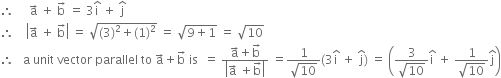 therefore space space space space space straight a with rightwards arrow on top space plus space straight b with rightwards arrow on top space equals space 3 straight i with hat on top space plus space straight j with hat on top
therefore space space space space open vertical bar straight a with rightwards arrow on top space plus space straight b with rightwards arrow on top close vertical bar space equals space square root of left parenthesis 3 right parenthesis squared plus left parenthesis 1 right parenthesis squared end root space equals space square root of 9 plus 1 end root space equals space square root of 10
therefore space space space straight a space unit space vector space parallel space to space straight a with rightwards arrow on top plus straight b with rightwards arrow on top space is space space equals space fraction numerator straight a with rightwards arrow on top plus straight b with rightwards arrow on top over denominator open vertical bar straight a with rightwards arrow on top space plus straight b with rightwards arrow on top close vertical bar end fraction space equals fraction numerator 1 over denominator square root of 10 end fraction left parenthesis 3 straight i with hat on top space plus space straight j with hat on top right parenthesis space equals space open parentheses fraction numerator 3 over denominator square root of 10 end fraction straight i with hat on top space plus space fraction numerator 1 over denominator square root of 10 end fraction straight j with hat on top close parentheses