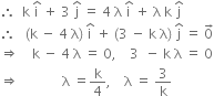 therefore space space straight k space straight i with hat on top space plus space 3 space straight j with hat on top space equals space 4 space straight lambda space straight i with hat on top space plus space straight lambda space straight k space straight j with hat on top
therefore space space space left parenthesis straight k space minus space 4 space straight lambda right parenthesis space straight i with hat on top space plus space left parenthesis 3 space minus space straight k space straight lambda right parenthesis space straight j with hat on top space equals space 0 with rightwards arrow on top
rightwards double arrow space space space space straight k space minus space 4 space straight lambda space equals space 0 comma space space space space 3 space space minus space straight k space straight lambda space equals space 0
rightwards double arrow space space space space space space space space space space space space space straight lambda space equals straight k over 4 comma space space space space straight lambda space equals space 3 over straight k