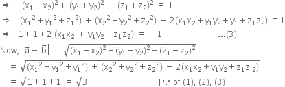 rightwards double arrow space space space space space left parenthesis straight x subscript 1 plus straight x subscript 2 right parenthesis squared plus space left parenthesis straight y subscript 1 plus straight y subscript 2 right parenthesis squared space plus space left parenthesis straight z subscript 1 plus straight z subscript 2 right parenthesis squared space equals space 1
rightwards double arrow space space space space left parenthesis straight x subscript 1 squared plus straight y subscript 1 squared plus straight z subscript 1 squared right parenthesis space plus space left parenthesis straight x subscript 2 squared plus straight y subscript 2 squared plus straight z subscript 2 squared right parenthesis space plus space 2 left parenthesis straight x subscript 1 straight x subscript 2 plus straight y subscript 1 straight y subscript 2 plus straight y subscript 1 plus straight z subscript 1 straight z subscript 2 right parenthesis space equals 1
rightwards double arrow space space space 1 plus 1 plus 2 space left parenthesis straight x subscript 1 straight x subscript 2 space plus space straight y subscript 1 straight y subscript 2 plus straight z subscript 1 straight z subscript 2 right parenthesis space equals space minus 1 space space space space space space space space space space space space space space space space space space space space space space space space space space space... left parenthesis 3 right parenthesis
Now comma space open vertical bar straight a with rightwards arrow on top minus space straight b with rightwards arrow on top close vertical bar space equals space square root of left parenthesis straight x subscript 1 minus straight x subscript 2 right parenthesis squared plus left parenthesis straight y subscript 1 minus straight y subscript 2 right parenthesis squared plus left parenthesis straight z subscript 1 minus straight z subscript 2 right parenthesis squared end root
space space space space equals space square root of left parenthesis straight x subscript 1 squared plus straight y subscript 1 squared plus straight y subscript 1 squared right parenthesis space plus space left parenthesis straight x subscript 2 squared plus straight y subscript 2 squared plus straight z subscript 2 squared right parenthesis space minus space 2 left parenthesis straight x subscript 1 straight x subscript 2 plus straight y subscript 1 straight y subscript 2 plus straight z subscript 1 straight z subscript space 2 end subscript right parenthesis end root
space space space space equals space square root of 1 plus 1 plus 1 end root space equals space square root of 3 space space space space space space space space space space space space space space space space space space space space space space space space space space space space space space space space space space left square bracket because space of space left parenthesis 1 right parenthesis comma space left parenthesis 2 right parenthesis comma space left parenthesis 3 right parenthesis right square bracket space space space space space space space space space space space space space space space space space space space space space space space space space space space




