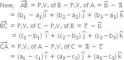 Now comma space space space space AB with rightwards arrow on top space equals space straight P. straight V. space of space straight B space minus space straight P. straight V. space of space straight A space equals space straight b with rightwards arrow on top space minus space straight a with rightwards arrow on top
space space space space space space equals space left parenthesis straight b subscript 1 space minus space straight a subscript 1 right parenthesis straight i with hat on top space plus space left parenthesis straight b subscript 2 minus straight a subscript 2 right parenthesis space straight j with hat on top space plus space left parenthesis straight b subscript 3 minus straight a subscript 3 right parenthesis space straight k with rightwards arrow on top
BC with rightwards arrow on top space equals space straight P. straight V. space of space straight C space minus space straight P. straight V. space of space straight B space equals space straight c with rightwards arrow on top space minus space straight b with rightwards arrow on top
space space space space space space space equals space left parenthesis straight c subscript 1 minus straight b subscript 1 right parenthesis space space straight i with hat on top space plus space left parenthesis straight c subscript 2 minus straight b subscript 2 right parenthesis space straight j with hat on top space plus space left parenthesis straight c subscript 3 minus straight b subscript 3 right parenthesis space straight k with hat on top
CA with rightwards arrow on top space equals space straight P. straight V. space of space straight A space minus space straight P. straight V. space of space straight C space equals space straight a with rightwards arrow on top space minus space straight c with rightwards arrow on top
space space space space space space equals space left parenthesis straight a subscript 1 space minus space straight c subscript 1 right parenthesis space straight i with hat on top space plus space left parenthesis straight a subscript 2 minus straight c subscript 2 right parenthesis space straight j with hat on top space plus space left parenthesis straight a subscript 3 minus straight c subscript 3 right parenthesis space straight k with hat on top