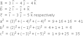 straight a with rightwards arrow on top space equals space 3 space straight i with hat on top space minus space 4 space straight j with hat on top space minus space 4 space straight k with hat on top
straight b with rightwards arrow on top space equals space 2 space straight i with hat on top space minus space straight j with hat on top space plus space straight k with hat on top
straight c with rightwards arrow on top space equals space straight i with hat on top space minus space 3 space straight j with hat on top space minus space 5 space straight k with hat on top space respectively
straight a squared space equals space left parenthesis 3 right parenthesis squared plus left parenthesis negative 4 right parenthesis squared plus left parenthesis negative 4 right parenthesis squared space equals space 9 plus 16 plus 16 space equals space 41
straight b squared space equals space left parenthesis 2 right parenthesis squared plus left parenthesis negative 1 right parenthesis squared plus left parenthesis 1 right parenthesis squared space equals space 4 plus 1 plus 1 space equals space 6
straight c squared space equals space left parenthesis 1 right parenthesis squared plus left parenthesis negative 3 right parenthesis squared plus left parenthesis negative 5 right parenthesis squared space equals space 1 plus 9 plus 25 space equals space 35