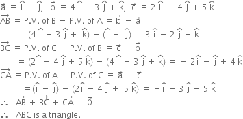 straight a with rightwards arrow on top space equals space straight i with hat on top space minus space straight j with hat on top comma space space space straight b with rightwards arrow on top space equals space 4 space straight i with hat on top space minus space 3 space straight j with hat on top space plus space straight k with hat on top comma space space straight c with rightwards arrow on top space equals space 2 space straight i with hat on top space space minus space 4 space straight j with hat on top space plus space 5 space straight k with hat on top
AB with rightwards arrow on top space equals space straight P. straight V. space of space straight B space minus space straight P. straight V. space of space straight A space equals space straight b with rightwards arrow on top space minus space straight a with rightwards arrow on top
space space space space space space space space equals space left parenthesis 4 space straight i with hat on top space minus space 3 space straight j with hat on top space plus space space straight k with hat on top right parenthesis space minus space left parenthesis straight i with hat on top space minus space space straight j with hat on top right parenthesis space equals space 3 space straight i with hat on top space minus space 2 space straight j with hat on top space plus space straight k with hat on top
BC with rightwards arrow on top space equals space straight P. straight V. space of space straight C space minus space straight P. straight V. space of space straight B space equals space straight c with rightwards arrow on top space minus space straight b with rightwards arrow on top
space space space space space space space space equals space left parenthesis 2 straight i with hat on top space minus space 4 space straight j with hat on top space plus space 5 space straight k with hat on top right parenthesis space minus space left parenthesis 4 space straight i with hat on top space minus space 3 space straight j with hat on top space plus space straight k with hat on top right parenthesis space equals space minus space 2 straight i with hat on top space minus space straight j with hat on top space plus space 4 space straight k with hat on top
CA with rightwards arrow on top space equals space straight P. straight V. space of space straight A space minus space straight P. straight V. space of space straight C space equals space straight a with rightwards arrow on top space minus space straight c with rightwards arrow on top
space space space space space space space space space space space equals left parenthesis straight i with hat on top space minus space straight j with hat on top right parenthesis space minus space left parenthesis 2 straight i with hat on top space minus space 4 space straight j with hat on top space plus space space 5 space straight k with hat on top right parenthesis space equals space minus straight i with hat on top space plus space 3 space straight j with hat on top space minus space 5 space straight k with hat on top
therefore space space space AB with rightwards arrow on top space plus space BC with rightwards arrow on top space plus space CA with rightwards arrow on top space equals space 0 with rightwards arrow on top
therefore space space space ABC space is space straight a space triangle.