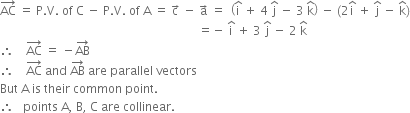 AC with rightwards arrow on top space equals space straight P. straight V. space of space straight C space minus space straight P. straight V. space of space straight A space equals space straight c with rightwards arrow on top space minus space straight a with rightwards arrow on top space equals space space open parentheses straight i with hat on top space plus space 4 space straight j with hat on top space minus space 3 space straight k with hat on top close parentheses space minus space left parenthesis 2 straight i with hat on top space plus space straight j with hat on top space minus space straight k with hat on top right parenthesis
space space space space space space space space space space space space space space space space space space space space space space space space space space space space space space space space space space space space space space space space space space space space space space space space space space space space space space space space space space space space space space space space space space equals negative space straight i with hat on top space plus space 3 space straight j with hat on top space minus space 2 space straight k with hat on top
therefore space space space space AC with rightwards arrow on top space equals space minus AB with rightwards arrow on top
therefore space space space space AC with rightwards arrow on top space and space AB with rightwards arrow on top space are space parallel space vectors
But space straight A space is space their space common space point.
therefore space space space points space straight A comma space straight B comma space straight C space are space collinear.