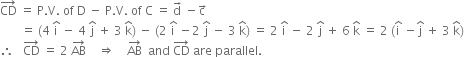 CD with rightwards arrow on top space equals space straight P. straight V. space of space straight D space minus space straight P. straight V. space of space straight C space equals space straight d with rightwards arrow on top space minus straight c with rightwards arrow on top
space space space space space space space equals space left parenthesis 4 space straight i with hat on top space minus space 4 space straight j with hat on top space plus space 3 space straight k with hat on top right parenthesis space minus space left parenthesis 2 space straight i with hat on top space minus 2 space straight j with hat on top space minus space 3 space straight k with hat on top right parenthesis space equals space 2 space straight i with hat on top space minus space 2 space straight j with hat on top space plus space 6 space straight k with hat on top space equals space 2 space left parenthesis straight i with hat on top space minus straight j with hat on top space plus space 3 space straight k with hat on top right parenthesis
therefore space space space CD with rightwards arrow on top space equals space 2 space AB with rightwards arrow on top space space space space rightwards double arrow space space space space AB with rightwards arrow on top space space and space CD with rightwards arrow on top space are space parallel.
