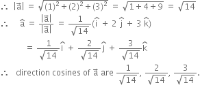 therefore space space open vertical bar straight a with rightwards arrow on top close vertical bar space equals space square root of left parenthesis 1 right parenthesis squared plus left parenthesis 2 right parenthesis squared plus left parenthesis 3 right parenthesis squared end root space equals space square root of 1 plus 4 plus 9 end root space equals space square root of 14
therefore space space space space space straight a with hat on top space equals space fraction numerator open vertical bar straight a with rightwards arrow on top close vertical bar over denominator open vertical bar straight a with rightwards arrow on top close vertical bar end fraction space equals space fraction numerator 1 over denominator square root of 14 end fraction left parenthesis straight i with hat on top space plus space 2 space straight j with hat on top space plus space 3 space straight k with hat on top right parenthesis
space space space space space space space space space space space space equals space fraction numerator 1 over denominator square root of 14 end fraction straight i with hat on top space plus space fraction numerator 2 over denominator square root of 14 end fraction straight j with hat on top space plus space fraction numerator 3 over denominator square root of 14 end fraction straight k with hat on top
therefore space space space direction space cosines space of space straight a with rightwards arrow on top space are space fraction numerator 1 over denominator square root of 14 end fraction comma space fraction numerator 2 over denominator square root of 14 end fraction comma space fraction numerator 3 over denominator square root of 14 end fraction.