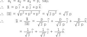 therefore space space space space straight a subscript 1 space equals space straight a subscript 2 space equals space straight a subscript 3 space equals space straight p comma space space say.
therefore space space space straight a with rightwards arrow on top space equals space straight p space straight i with hat on top space plus space straight p space straight j with hat on top space plus straight p space straight k with hat on top
therefore space space space open vertical bar straight a with rightwards arrow on top close vertical bar space equals space square root of straight p squared plus straight p squared plus straight p squared end root space equals space square root of 3 space straight p squared end root space equals space square root of 3 space straight p
therefore space space space space space space space space space space space space space straight a with hat on top space equals space fraction numerator straight a with rightwards arrow on top over denominator open vertical bar straight a with rightwards arrow on top close vertical bar end fraction space equals space fraction numerator straight p over denominator square root of 3 space straight p end fraction straight i with hat on top space plus space fraction numerator straight p over denominator square root of 3 space straight p end fraction straight j with hat on top space plus space fraction numerator straight p over denominator square root of 3 space straight p end fraction straight k with hat on top
space space space space space space space space space space space space space space space space space space space space space equals space fraction numerator 1 over denominator square root of 3 end fraction straight i with hat on top space plus space fraction numerator 1 over denominator square root of 3 end fraction straight j with hat on top space plus space fraction numerator 1 over denominator square root of 3 end fraction straight k with hat on top