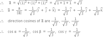 therefore space space space space space straight a with rightwards arrow on top space equals space square root of left parenthesis 1 right parenthesis squared plus left parenthesis 1 right parenthesis squared plus left parenthesis 1 right parenthesis squared end root space equals space square root of 1 plus 1 plus 1 end root space equals square root of 3
therefore space space space space straight a with hat on top space equals space fraction numerator straight a over denominator open vertical bar straight a with rightwards arrow on top close vertical bar end fraction space equals space fraction numerator 1 over denominator square root of 3 end fraction left parenthesis straight i with hat on top space plus space straight j with hat on top space plus space straight k with hat on top right parenthesis space equals space fraction numerator 1 over denominator square root of 3 end fraction straight i with hat on top space plus space fraction numerator 1 over denominator square root of 3 end fraction straight j with hat on top space plus space fraction numerator 1 over denominator square root of 3 end fraction straight k with hat on top
therefore space space space space direction space cosines space of space straight a with rightwards arrow on top space are space fraction numerator 1 over denominator square root of 3 end fraction comma space fraction numerator 1 over denominator square root of 3 end fraction comma space fraction numerator 1 over denominator square root of 3 end fraction
therefore space space space space cos space straight alpha space equals fraction numerator 1 over denominator square root of 3 end fraction comma space space cos space straight beta space equals space fraction numerator 1 over denominator square root of 3 end fraction comma space space cos space straight gamma space equals space fraction numerator 1 over denominator square root of 3 end fraction