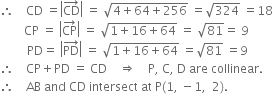 therefore space space space space CD space equals open vertical bar CD with rightwards arrow on top close vertical bar space equals space square root of 4 plus 64 plus 256 end root space equals square root of 324 space equals 18
space space space space space space space space CP space equals space open vertical bar CP with rightwards arrow on top close vertical bar space equals space square root of 1 plus 16 plus 64 end root space equals space square root of 81 equals space 9
space space space space space space space space space PD equals space open vertical bar PD with rightwards arrow on top close vertical bar space equals space square root of 1 plus 16 plus 64 end root space equals square root of 81 space equals 9
therefore space space space space CP plus PD space equals space CD space space space space rightwards double arrow space space space space straight P comma space straight C comma space straight D space are space collinear.
therefore space space space space AB space and space CD space intersect space at space straight P left parenthesis 1 comma space minus 1 comma space space 2 right parenthesis.