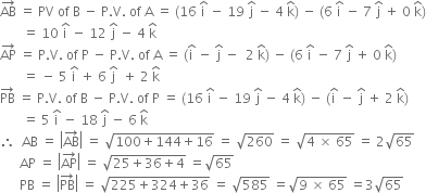 AB with rightwards arrow on top space equals space PV space of space straight B space minus space straight P. straight V. space of space straight A space equals space left parenthesis 16 space straight i with hat on top space minus space 19 space straight j with hat on top space minus space 4 space straight k with hat on top right parenthesis space minus space left parenthesis 6 space straight i with hat on top space minus space 7 space straight j with hat on top space plus space 0 space straight k with hat on top right parenthesis
space space space space space space space equals space 10 space straight i with hat on top space minus space 12 space straight j with hat on top space minus space 4 space straight k with hat on top
AP with rightwards arrow on top space equals space straight P. straight V. space of space straight P space minus space straight P. straight V. space of space straight A space equals space left parenthesis straight i with hat on top space minus space straight j with hat on top space minus space space 2 space straight k with hat on top right parenthesis space minus space left parenthesis 6 space straight i with hat on top space minus space 7 space straight j with hat on top space plus space 0 space straight k with hat on top right parenthesis
space space space space space space space equals space minus space 5 space straight i with hat on top space plus space 6 space straight j with hat on top space space plus space 2 space straight k with hat on top
PB with rightwards arrow on top space equals space straight P. straight V. space of space straight B space minus space straight P. straight V. space of space straight P space equals space left parenthesis 16 space straight i with hat on top space minus space 19 space straight j with hat on top space minus space 4 space straight k with hat on top right parenthesis space minus space left parenthesis straight i with hat on top space minus space straight j with hat on top space plus space 2 space straight k with hat on top right parenthesis
space space space space space space space equals space 5 space straight i with hat on top space minus space 18 space straight j with hat on top space minus space 6 space straight k with hat on top
therefore space space AB space equals space open vertical bar AB with rightwards arrow on top close vertical bar space equals space square root of 100 plus 144 plus 16 end root space equals space square root of 260 space equals space square root of 4 space cross times space 65 end root space equals space 2 square root of 65
space space space space space space AP space equals space open vertical bar AP with rightwards arrow on top close vertical bar space equals space square root of 25 plus 36 plus 4 end root space equals square root of 65
space space space space space space PB space equals space open vertical bar PB with rightwards arrow on top close vertical bar space equals space square root of 225 plus 324 plus 36 end root space equals space square root of 585 space equals square root of 9 space cross times space 65 end root space equals 3 square root of 65