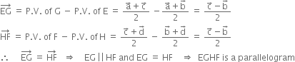 EG with rightwards arrow on top space equals space straight P. straight V. space of space straight G space minus space straight P. straight V. space of space straight E space equals space fraction numerator straight a with rightwards arrow on top plus straight c with rightwards arrow on top over denominator 2 end fraction space minus fraction numerator straight a with rightwards arrow on top plus straight b with rightwards arrow on top over denominator 2 end fraction space equals space fraction numerator straight c with rightwards arrow on top minus straight b with rightwards arrow on top over denominator 2 end fraction
HF with rightwards arrow on top space equals space straight P. straight V. space of space straight F space minus space straight P. straight V. space of thin space straight H space equals space fraction numerator straight c with rightwards arrow on top plus straight d with rightwards arrow on top over denominator 2 end fraction space minus space fraction numerator straight b with rightwards arrow on top plus straight d with rightwards arrow on top over denominator 2 end fraction space equals space fraction numerator straight c with rightwards arrow on top minus straight b with rightwards arrow on top over denominator 2 end fraction
therefore space space space space space EG with rightwards arrow on top space equals space HF with rightwards arrow on top space space space rightwards double arrow space space space space EG thin space vertical line vertical line thin space HF space and space EG space equals space HF space space space space rightwards double arrow space space EGHF space is space straight a space parallelogram