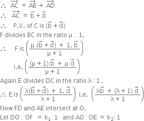 therefore space space AC with rightwards arrow on top space equals space AB with rightwards arrow on top space plus space AD with rightwards arrow on top
therefore space space space AC with rightwards arrow on top space equals space straight b with rightwards arrow on top plus straight d with rightwards arrow on top
therefore space space space space straight P. straight V. space of space straight C space is space left parenthesis straight b with rightwards arrow on top plus straight d with rightwards arrow on top right parenthesis
straight F space divides space BC space in space the space ratio space straight mu space colon space 1.
therefore space space space space space straight F space is space open parentheses fraction numerator straight mu space left parenthesis straight b with rightwards arrow on top plus straight d with rightwards arrow on top right parenthesis space plus space 1. space straight b with rightwards arrow on top over denominator straight mu plus 1 end fraction close parentheses
space space space space space space space space space straight i. straight e. space open parentheses fraction numerator left parenthesis straight mu plus 1 right parenthesis space straight b with rightwards arrow on top space plus space straight mu space straight d with rightwards arrow on top over denominator straight mu plus 1 end fraction close parentheses
Again space straight E space divides space DC space in space the space ratio space straight lambda space colon 1 space.
therefore space straight E space is space open parentheses fraction numerator straight lambda left parenthesis straight b with rightwards arrow on top plus straight d with rightwards arrow on top right parenthesis space plus space 1. space straight d with rightwards arrow on top over denominator straight lambda plus 1 end fraction close parentheses space space straight i. straight e. space space open parentheses fraction numerator straight lambda straight b with rightwards arrow on top space plus space left parenthesis straight lambda plus 1 right parenthesis space straight d with rightwards arrow on top over denominator straight lambda plus 1 end fraction close parentheses
Now space FD space and space AE space intersect space at space straight O.
Let space DO space colon space OF space space equals space straight k subscript 1 colon 1 space space space and space AO thin space colon thin space OE space equals space straight k subscript 2 colon 1
