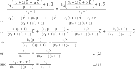 therefore space space space fraction numerator straight k subscript 1 open parentheses begin display style fraction numerator left parenthesis straight mu plus 1 right parenthesis space straight b with rightwards arrow on top space plus space straight mu space straight d with rightwards arrow on top over denominator straight mu plus 1 end fraction end style close parentheses plus 1. space straight d with rightwards arrow on top over denominator straight k subscript 1 plus 1 end fraction space equals space fraction numerator straight k subscript 2 open parentheses begin display style fraction numerator left parenthesis straight lambda plus 1 right parenthesis space straight d with rightwards arrow on top plus space straight lambda space straight b with rightwards arrow on top over denominator straight lambda plus 1 end fraction end style close parentheses plus 1. space 0 with rightwards arrow on top over denominator straight k subscript 2 plus 1 end fraction
therefore space space space fraction numerator straight k subscript 1 left parenthesis straight mu plus 1 right parenthesis space straight b with rightwards arrow on top space plus space left parenthesis straight k subscript 1 straight mu space plus space straight mu plus 1 right parenthesis space straight d with rightwards arrow on top over denominator left parenthesis straight k subscript 1 plus 1 right parenthesis thin space left parenthesis straight mu plus 1 right parenthesis end fraction space equals fraction numerator straight k subscript 2 left parenthesis straight lambda plus 1 right parenthesis space straight d with rightwards arrow on top space plus space straight k subscript 2 space straight lambda space straight b with rightwards arrow on top over denominator left parenthesis straight k subscript 2 plus 1 right parenthesis thin space left parenthesis straight lambda plus 1 right parenthesis end fraction
therefore space space space fraction numerator straight k subscript 1 left parenthesis straight mu plus 1 right parenthesis over denominator left parenthesis straight k subscript 1 plus 1 right parenthesis thin space left parenthesis straight mu plus 1 right parenthesis end fraction straight b with rightwards arrow on top space plus space fraction numerator left parenthesis straight k subscript 1 space straight mu space plus space straight mu space plus 1 right parenthesis over denominator left parenthesis straight k subscript 1 plus 1 right parenthesis thin space left parenthesis straight mu plus 1 right parenthesis end fraction straight d with rightwards arrow on top space equals fraction numerator straight k subscript 2 straight lambda over denominator left parenthesis straight k subscript 2 plus 1 right parenthesis thin space left parenthesis straight lambda plus 1 right parenthesis end fraction straight d with rightwards arrow on top space plus space fraction numerator straight k subscript 2 left parenthesis straight lambda plus 1 right parenthesis over denominator left parenthesis straight k subscript 2 plus 1 right parenthesis thin space left parenthesis straight lambda plus 1 right parenthesis end fraction straight b with rightwards arrow on top
rightwards double arrow space space space space space space space space space space space space space space space space space space space fraction numerator straight k subscript 1 left parenthesis straight mu plus 1 right parenthesis over denominator left parenthesis straight k subscript 1 plus 1 right parenthesis thin space left parenthesis straight mu plus 1 right parenthesis end fraction space equals fraction numerator straight k subscript 2 straight lambda over denominator left parenthesis straight k subscript 2 plus 1 right parenthesis space left parenthesis straight lambda plus 1 right parenthesis end fraction
or space space space space space space space space space space space space space space space space space fraction numerator straight k subscript 1 over denominator straight k subscript 1 plus 1 end fraction space equals space fraction numerator straight k subscript 2 straight lambda over denominator left parenthesis straight k subscript 2 plus 1 right parenthesis thin space left parenthesis straight lambda plus 1 right parenthesis end fraction space space space space space space space space space space space space space space space space space space space space space space space space space space space space space space space space space space space space space... left parenthesis 1 right parenthesis
and space space space fraction numerator straight k subscript 1 straight mu plus straight mu plus 1 over denominator left parenthesis straight k subscript 1 plus 1 right parenthesis thin space left parenthesis straight mu plus 1 right parenthesis end fraction space equals fraction numerator straight k subscript 2 over denominator straight k subscript 2 plus 1 end fraction space space space space space space space space space space space space space space space space space space space space space space space space space space space space space space space space space space space space space space space space space space space space space space space space... left parenthesis 2 right parenthesis