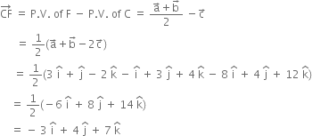 CF with rightwards arrow on top space equals space straight P. straight V. space of space straight F space minus space straight P. straight V. space of space straight C space equals space fraction numerator straight a with rightwards arrow on top plus straight b with rightwards arrow on top over denominator 2 end fraction space minus straight c with rightwards arrow on top
space space space space space space equals space 1 half left parenthesis straight a with rightwards arrow on top plus straight b with rightwards arrow on top minus 2 straight c with rightwards arrow on top right parenthesis
space space space space space equals space 1 half left parenthesis 3 space straight i with hat on top space plus space straight j with hat on top space minus space 2 space straight k with hat on top space minus space straight i with hat on top space plus space 3 space straight j with hat on top space plus space 4 space straight k with hat on top space minus space 8 space straight i with hat on top space plus space 4 space straight j with hat on top space plus space 12 space straight k with hat on top right parenthesis
space space space space equals space 1 half left parenthesis negative 6 space straight i with hat on top space plus space 8 space straight j with hat on top space plus space 14 space straight k with hat on top right parenthesis
space space space space equals space minus space 3 space straight i with hat on top space plus space 4 space straight j with hat on top space plus space 7 space straight k with hat on top