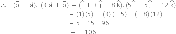 therefore space space space space left parenthesis straight b with rightwards arrow on top space minus space straight a with rightwards arrow on top right parenthesis. space space left parenthesis 3 space straight a with rightwards arrow on top space plus space straight b with rightwards arrow on top right parenthesis space equals space left parenthesis straight i with hat on top space plus space 3 space straight j with hat on top space minus space 8 space straight k with hat on top right parenthesis. space left parenthesis 5 straight i with hat on top space minus space 5 straight j with hat on top space plus space 12 space straight k with hat on top right parenthesis
space space space space space space space space space space space space space space space space space space space space space space space space space space space space space space space space space space space space space space space space space space space space space equals space left parenthesis 1 right parenthesis thin space left parenthesis 5 right parenthesis space plus space left parenthesis 3 right parenthesis space left parenthesis negative 5 right parenthesis plus space left parenthesis negative 8 right parenthesis thin space left parenthesis 12 right parenthesis
space space space space space space space space space space space space space space space space space space space space space space space space space space space space space space space space space space space space space space space space space space space space space equals space 5 minus 15 minus 96
space space space space space space space space space space space space space space space space space space space space space space space space space space space space space space space space space space space space space space space space space space space space space space equals space minus 106 space space space space space space space space space space space space space space space space space space space space