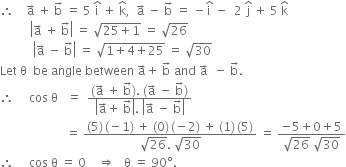 therefore space space space space straight a with rightwards arrow on top space plus space straight b with rightwards arrow on top space equals space 5 space straight i with hat on top space plus space straight k with hat on top comma space space straight a with rightwards arrow on top space minus space straight b with rightwards arrow on top space equals space minus straight i with hat on top space minus space space 2 space straight j with hat on top space plus space 5 space straight k with hat on top
space space space space space space space space space space open vertical bar straight a with rightwards arrow on top space plus space straight b with rightwards arrow on top close vertical bar space equals space square root of 25 plus 1 end root space equals space square root of 26
space space space space space space space space space space space open vertical bar straight a with rightwards arrow on top space minus space straight b with rightwards arrow on top close vertical bar space equals space square root of 1 plus 4 plus 25 end root space equals space square root of 30
Let space straight theta space space be space angle space between space straight a with rightwards arrow on top plus space straight b with rightwards arrow on top space and space straight a with rightwards arrow on top space space minus space straight b with rightwards arrow on top.
therefore space space space space space cos space straight theta space space space equals space space fraction numerator left parenthesis straight a with rightwards arrow on top space plus space straight b with rightwards arrow on top right parenthesis. space left parenthesis straight a with rightwards arrow on top space minus space straight b with rightwards arrow on top right parenthesis over denominator open vertical bar straight a with rightwards arrow on top plus space straight b with rightwards arrow on top close vertical bar. space open vertical bar straight a with rightwards arrow on top space minus space straight b with rightwards arrow on top close vertical bar end fraction
space space space space space space space space space space space space space space space space space space space space space space equals space fraction numerator left parenthesis 5 right parenthesis thin space left parenthesis negative 1 right parenthesis space plus space left parenthesis 0 right parenthesis thin space left parenthesis negative 2 right parenthesis space plus space left parenthesis 1 right parenthesis thin space left parenthesis 5 right parenthesis over denominator square root of 26. space square root of 30 end fraction space equals space fraction numerator negative 5 plus 0 plus 5 over denominator square root of 26 space square root of 30 end fraction
therefore space space space space space cos space straight theta space equals space 0 space space space space rightwards double arrow space space space straight theta space equals space 90 degree. space