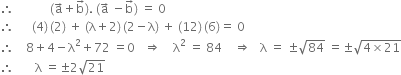 therefore space space space space space space space space space space space space left parenthesis straight a with rightwards arrow on top plus straight b with rightwards arrow on top right parenthesis. space left parenthesis straight a with rightwards arrow on top space minus straight b with rightwards arrow on top right parenthesis space equals space 0
therefore space space space space space space left parenthesis 4 right parenthesis thin space left parenthesis 2 right parenthesis space plus space left parenthesis straight lambda plus 2 right parenthesis thin space left parenthesis 2 minus straight lambda right parenthesis space plus space left parenthesis 12 right parenthesis thin space left parenthesis 6 right parenthesis equals space 0
therefore space space space space 8 plus 4 minus straight lambda squared plus 72 space equals 0 space space space rightwards double arrow space space space space straight lambda squared space equals space 84 space space space space rightwards double arrow space space space straight lambda space equals space plus-or-minus square root of 84 space equals plus-or-minus square root of 4 cross times 21 end root
therefore space space space space space space space straight lambda space equals plus-or-minus 2 square root of 21