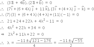 therefore space space space left parenthesis 3 straight a with rightwards arrow on top space plus space 4 straight b with rightwards arrow on top right parenthesis. space left parenthesis 2 straight a with rightwards arrow on top plus straight b with rightwards arrow on top right parenthesis space equals space 0
therefore space space space left curly bracket 7 straight i with hat on top plus left parenthesis 6 plus 4 straight lambda right parenthesis space straight j with hat on top space plus space 11 space straight k with hat on top right curly bracket. space open curly brackets 3 straight i with hat on top space plus left parenthesis 4 plus straight lambda right parenthesis space straight j with hat on top space minus space straight k with hat on top close curly brackets space equals space 0
therefore space left parenthesis 7 right parenthesis thin space left parenthesis 3 right parenthesis space plus space left parenthesis 6 plus 4 space straight lambda right parenthesis space left parenthesis 4 plus straight lambda right parenthesis plus left parenthesis 11 right parenthesis thin space left parenthesis negative 1 right parenthesis space equals space 0
therefore space space space 21 plus 24 plus 22 straight lambda space plus space 4 straight lambda squared minus 11 space equals space 0
therefore space space space 4 straight lambda squared space plus 22 straight lambda space plus 34 space equals space 0
rightwards double arrow space space space 2 straight lambda squared plus 11 straight lambda plus 22 space equals space 0
therefore space space space straight lambda space equals space fraction numerator negative 11 plus-or-minus square root of 121 minus 176 end root over denominator 4 end fraction equals space fraction numerator negative 11 plus-or-minus square root of negative 55 end root over denominator 2 end fraction