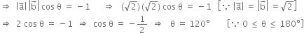 rightwards double arrow space space open vertical bar straight a with rightwards arrow on top close vertical bar space open vertical bar straight b with rightwards arrow on top close vertical bar space cos space straight theta space equals space minus 1 space space space space space space rightwards double arrow space space space left parenthesis square root of 2 right parenthesis thin space left parenthesis square root of 2 right parenthesis space cos space straight theta space equals space minus 1 space space space open square brackets because space open vertical bar straight a with rightwards arrow on top close vertical bar space equals space open vertical bar straight b with rightwards arrow on top close vertical bar space equals square root of 2 close square brackets
rightwards double arrow space space 2 space cos space straight theta space equals space minus 1 space space rightwards double arrow space space cos space straight theta space equals space minus 1 half space space rightwards double arrow space space space straight theta space equals space 120 degree space space space space space space space space open square brackets because space 0 space less or equal than space straight theta space less or equal than space 180 degree close square brackets