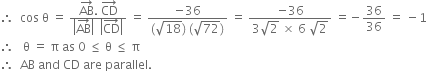 therefore space space cos space straight theta space equals space fraction numerator AB with rightwards arrow on top. space CD with rightwards arrow on top over denominator open vertical bar AB with rightwards arrow on top close vertical bar space space open vertical bar CD with rightwards arrow on top close vertical bar end fraction space equals space fraction numerator negative 36 over denominator left parenthesis square root of 18 right parenthesis space left parenthesis square root of 72 right parenthesis end fraction space equals space fraction numerator negative 36 over denominator 3 square root of 2 space cross times space 6 space square root of 2 end fraction space equals negative 36 over 36 space equals space minus 1
therefore space space space straight theta space equals space straight pi space as space 0 space less or equal than space straight theta space less or equal than space straight pi
therefore space space AB space and space CD space are space parallel.