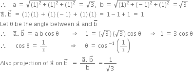 therefore space space space space straight a space equals space square root of left parenthesis 1 right parenthesis squared plus left parenthesis 1 right parenthesis squared plus left parenthesis 1 right parenthesis squared end root space equals space square root of 3 comma space space straight b space equals space square root of left parenthesis 1 right parenthesis squared plus left parenthesis negative 1 right parenthesis squared plus left parenthesis 1 right parenthesis squared end root space equals square root of 3
straight a with rightwards arrow on top. space straight b with rightwards arrow on top space equals space left parenthesis 1 right parenthesis thin space left parenthesis 1 right parenthesis space plus space left parenthesis 1 right parenthesis thin space left parenthesis negative 1 right parenthesis space plus space left parenthesis 1 right parenthesis thin space left parenthesis 1 right parenthesis space equals space 1 minus 1 plus 1 space equals space 1
Let space straight theta space be space the space angle space between space straight a with rightwards arrow on top space and space straight b with rightwards arrow on top
therefore space space space space straight a with rightwards arrow on top. space straight b with rightwards arrow on top space equals space straight a space straight b space cos space straight theta space space space space space space space space rightwards double arrow space space space space 1 space equals space left parenthesis square root of 3 right parenthesis thin space left parenthesis square root of 3 right parenthesis space cos space straight theta space space space space space rightwards double arrow space space 1 space equals space 3 space cos space straight theta
therefore space space space space space space cos space straight theta space equals space 1 third space space space space space space space space space space space space space space space rightwards double arrow space space space space space straight theta space equals space cos space to the power of negative 1 end exponent space open parentheses 1 third close parentheses space space space
Also space projection space of space straight a with rightwards arrow on top space on space straight b with rightwards arrow on top space space equals space fraction numerator straight a with rightwards arrow on top. space straight b with rightwards arrow on top over denominator straight b end fraction space equals fraction numerator 1 over denominator square root of 3 end fraction