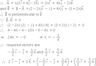 therefore space space space straight A with rightwards arrow on top space equals space straight lambda left parenthesis 2 straight i with hat on top plus 4 straight j with hat on top minus 2 straight k with hat on top right parenthesis space equals space 2 straight lambda straight i with hat on top space plus space 4 straight lambda straight j with hat on top space minus 2 straight lambda straight k with hat on top
and space straight B with rightwards arrow on top space equals space straight a with rightwards arrow on top minus straight A with rightwards arrow on top space equals left parenthesis 2 minus 2 straight lambda right parenthesis straight i with hat on top space minus space left parenthesis 1 plus 4 straight lambda right parenthesis straight j with hat on top space plus space left parenthesis 3 plus 2 straight lambda right parenthesis straight k with hat on top
therefore space straight B with rightwards arrow on top space is space perpendicular space to space straight b with rightwards arrow on top
because space space straight B with rightwards arrow on top. space straight b with rightwards arrow on top space equals space 0
therefore space space space space left parenthesis 2 minus 2 straight lambda right parenthesis space left parenthesis 2 right parenthesis space minus space left parenthesis 1 plus 4 straight lambda right parenthesis space left parenthesis 4 right parenthesis space plus space left parenthesis 3 plus 2 straight lambda right parenthesis space left parenthesis negative 2 right parenthesis space equals space 0
therefore space space space space 4 minus 4 straight lambda minus 4 minus 16 straight lambda minus 6 minus 4 straight lambda space equals 0
rightwards double arrow space space space 24 straight lambda space equals space minus 6 space space space space space space space space space space space space space space space rightwards double arrow space straight lambda space equals space minus 1 fourth
therefore space space space required space vectors space are
space space space space space space space space minus 1 half straight i with hat on top space minus space straight j with hat on top space plus space 1 half straight k with hat on top space and space 5 over 2 straight i with hat on top space plus space 5 over 2 straight k with hat on top
space space therefore space space space 2 space straight i with hat on top space minus space straight j with hat on top space plus space 3 space straight k with hat on top space equals space open parentheses negative 1 half straight i with hat on top space minus space straight j with hat on top space plus space 1 half straight k with hat on top close parentheses space plus space open parentheses 5 over 2 straight i with hat on top space plus space 5 over 2 straight k with hat on top close parentheses