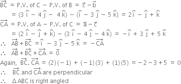 BC with rightwards arrow on top space equals space straight P. straight V. space of space straight C space minus space straight P. straight V. space of space straight B space equals space straight c with rightwards arrow on top minus straight b with rightwards arrow on top
space space space space space space space equals space left parenthesis 3 space straight i with hat on top space minus space 4 space straight j with hat on top space minus space space 4 space straight k with hat on top right parenthesis space minus space left parenthesis straight i with hat on top space minus space 3 space straight j with hat on top space minus space 5 space straight k with hat on top right parenthesis space equals space 2 straight i with hat on top space minus space straight j with hat on top space plus space straight k with hat on top
CA with rightwards arrow on top space equals space straight P. straight V. space of space straight A space minus space straight P. straight V. space of space straight C space equals space straight a with rightwards arrow on top minus straight c with rightwards arrow on top
space space space space space space space equals space left parenthesis 2 space straight i with hat on top space minus space straight j with hat on top space plus space straight k with hat on top right parenthesis space minus space left parenthesis 3 space straight i with hat on top space minus space 4 space straight j with hat on top space minus space 4 space straight k with hat on top right parenthesis space equals space minus straight i with hat on top space plus space 3 space straight j with hat on top space plus space 5 space straight k with hat on top
therefore space space space AB with rightwards arrow on top plus BC with rightwards arrow on top space equals straight i with hat on top space space minus space 3 space straight j with hat on top space minus space 5 space straight k with hat on top space equals space minus CA with rightwards arrow on top
therefore space space space AB with rightwards arrow on top plus BC with rightwards arrow on top plus CA with rightwards arrow on top space equals space 0 with rightwards arrow on top
Again comma space space BC with rightwards arrow on top. space CA with rightwards arrow on top space equals space left parenthesis 2 right parenthesis thin space left parenthesis negative 1 right parenthesis space plus space left parenthesis negative 1 right parenthesis thin space left parenthesis 3 right parenthesis space plus space left parenthesis 1 right parenthesis thin space left parenthesis 5 right parenthesis space equals negative 2 minus 3 plus 5 space equals space 0
therefore space space space space BC with rightwards arrow on top space and space CA with rightwards arrow on top space are space perpendicular
therefore space space space increment ABC space is space right space angled
