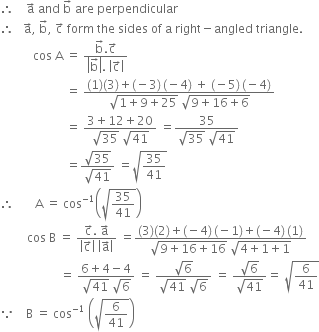 therefore space space space space straight a with rightwards arrow on top space and space straight b with rightwards arrow on top space are space perpendicular
therefore space space space straight a with rightwards arrow on top comma space straight b with rightwards arrow on top comma space straight c with rightwards arrow on top space form space the space sides space of space straight a space right minus angled space triangle. space
space space space space space space space space space space space cos space straight A space equals space fraction numerator straight b with rightwards arrow on top. straight c with rightwards arrow on top over denominator open vertical bar straight b with rightwards arrow on top close vertical bar. space open vertical bar straight c with rightwards arrow on top close vertical bar end fraction
space space space space space space space space space space space space space space space space space space space space space space equals space fraction numerator left parenthesis 1 right parenthesis left parenthesis 3 right parenthesis plus left parenthesis negative 3 right parenthesis thin space left parenthesis negative 4 right parenthesis space plus space left parenthesis negative 5 right parenthesis thin space left parenthesis negative 4 right parenthesis over denominator square root of 1 plus 9 plus 25 end root space square root of 9 plus 16 plus 6 end root end fraction
space space space space space space space space space space space space space space space space space space space space space space equals space fraction numerator 3 plus 12 plus 20 over denominator square root of 35 space square root of 41 end fraction space equals fraction numerator 35 over denominator square root of 35 space square root of 41 end fraction
space space space space space space space space space space space space space space space space space space space space space space equals fraction numerator square root of 35 over denominator square root of 41 end fraction space equals square root of 35 over 41 end root
therefore space space space space space space space straight A space equals space cos to the power of negative 1 end exponent open parentheses square root of 35 over 41 end root close parentheses
space space space space space space space space space cos space straight B space equals space fraction numerator straight c with rightwards arrow on top. space straight a with rightwards arrow on top over denominator open vertical bar straight c with rightwards arrow on top close vertical bar space open vertical bar straight a with rightwards arrow on top close vertical bar end fraction space equals fraction numerator left parenthesis 3 right parenthesis left parenthesis 2 right parenthesis plus left parenthesis negative 4 right parenthesis thin space left parenthesis negative 1 right parenthesis plus left parenthesis negative 4 right parenthesis thin space left parenthesis 1 right parenthesis over denominator square root of 9 plus 16 plus 16 end root space square root of 4 plus 1 plus 1 end root end fraction
space space space space space space space space space space space space space space space space space space space space equals space fraction numerator 6 plus 4 minus 4 over denominator square root of 41 space square root of 6 end fraction space equals space fraction numerator square root of 6 over denominator square root of 41 space square root of 6 end fraction space equals space fraction numerator square root of 6 over denominator square root of 41 end fraction equals space square root of 6 over 41 end root
because space space space space straight B space equals space cos to the power of negative 1 end exponent space open parentheses square root of 6 over 41 end root close parentheses