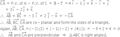 CA with rightwards arrow on top space equals space straight P. straight V. space of space straight A space minus space straight P. straight V. space of space straight C space equals space straight a with rightwards arrow on top minus straight c with rightwards arrow on top space equals 4 space straight i with hat on top space minus space 3 space straight j with hat on top space plus space straight k with hat on top space minus space straight i with hat on top space plus space straight j with hat on top
space space space space space equals space 3 straight i with hat on top space minus space 2 straight j with hat on top space plus space straight k with hat on top
therefore space space AB with rightwards arrow on top space plus space BC with rightwards arrow on top space equals space minus 3 space straight i with hat on top space space plus space 2 space straight j with hat on top space minus space straight k with hat on top space equals space minus CA with rightwards arrow on top
therefore space space AB with rightwards arrow on top comma space stack BC comma with rightwards arrow on top space CA with rightwards arrow on top space are space co minus planar space and space form space the space sides space of space straight a space triangle. space
Again comma space AB with rightwards arrow on top. space CA with rightwards arrow on top space equals left parenthesis negative 2 right parenthesis thin space left parenthesis 3 right parenthesis space plus space left parenthesis negative 1 right parenthesis thin space left parenthesis negative 2 right parenthesis space plus space left parenthesis 4 right parenthesis thin space left parenthesis 1 right parenthesis space equals space minus 6 plus 2 plus 4 space equals space 0
therefore space space space space AB with rightwards arrow on top space and space CA with rightwards arrow on top space are space perpendicular space space rightwards double arrow space space increment ABC space is space right space angled.