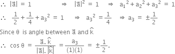 therefore space space open vertical bar straight a with rightwards arrow on top close vertical bar space equals space 1 space space space space space space space space space space space space space space space space space space space rightwards double arrow space space space space open vertical bar straight a with rightwards arrow on top close vertical bar squared space equals space 1 space space space space space rightwards double arrow space space space straight a subscript 1 squared plus straight a subscript 2 squared plus straight a subscript 3 squared space equals space 1
therefore space space space 1 half plus 1 fourth plus straight a subscript 3 squared space equals space 1 space space space space space space rightwards double arrow space space space straight a subscript 3 squared space equals 1 fourth space space space space rightwards double arrow space straight a subscript 3 space equals space plus-or-minus 1 half
Since space straight theta space space is space angle space between space straight a with rightwards arrow on top space and space straight k with hat on top
therefore space space cos space straight theta space equals space fraction numerator straight a with rightwards arrow on top. space straight k with hat on top over denominator open vertical bar straight a with rightwards arrow on top close vertical bar. space open vertical bar straight k with hat on top close vertical bar end fraction space equals fraction numerator straight a subscript 3 over denominator left parenthesis 1 right parenthesis left parenthesis 1 right parenthesis end fraction space equals space plus-or-minus 1 half.
