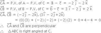 CA with rightwards arrow on top space equals space straight P. straight V. space of space straight A space minus space straight P. straight V. space of space straight C space equals space straight a with rightwards arrow on top space minus space straight c with rightwards arrow on top space equals space minus 2 space straight j with hat on top space minus space 2 space straight k with hat on top
CB with rightwards arrow on top space equals space straight P. straight V. space of space straight B space minus space straight P. straight V. space of space straight C space equals space straight b with rightwards arrow on top minus straight c with rightwards arrow on top space equals space 3 space straight i with hat on top space minus space 2 space straight j with hat on top space plus space 2 space straight k with hat on top
CA with rightwards arrow on top. space CB with rightwards arrow on top space equals space left parenthesis negative 2 straight j with hat on top space minus space 2 straight k with hat on top right parenthesis. space left parenthesis 3 straight i with hat on top space minus space 2 straight j with hat on top plus 2 straight k with hat on top right parenthesis
space space space space space space space space space space space space space space space space equals space left parenthesis 0 right parenthesis thin space left parenthesis 3 right parenthesis space plus space left parenthesis negative 2 right parenthesis space left parenthesis negative 2 right parenthesis plus space left parenthesis negative 2 right parenthesis thin space left parenthesis 2 right parenthesis space equals space 0 plus 4 minus 4 space equals space 0
therefore space space space CA with rightwards arrow on top space and space CB with rightwards arrow on top space are space perpendicular
therefore space space space space increment ABC space is space right space angled space at space straight C.