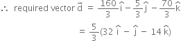 therefore space space required space vector space straight d with rightwards arrow on top space equals space 160 over 3 straight i with hat on top minus 5 over 3 straight j with hat on top space minus 70 over 3 straight k with hat on top
space space space space space space space space space space space space space space space space space space space space space space space space space space space space space space space space space space space space space equals space 5 over 3 left parenthesis 32 space straight i with hat on top space minus space straight j with hat on top space minus space 14 space straight k with hat on top right parenthesis