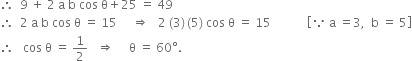 therefore space space 9 space plus space 2 space straight a space straight b space cos space straight theta plus 25 space equals space 49
therefore space space 2 space straight a space straight b space cos space straight theta space equals space 15 space space space space space rightwards double arrow space space space 2 space left parenthesis 3 right parenthesis thin space left parenthesis 5 right parenthesis space cos space straight theta space equals space 15 space space space space space space space space space space space space open square brackets because space straight a space equals 3 comma space space straight b space equals space 5 close square brackets
therefore space space space cos space straight theta space equals space 1 half space space space rightwards double arrow space space space space space straight theta space equals space 60 degree.