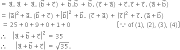 equals space straight a with rightwards arrow on top. space straight a with rightwards arrow on top space plus space straight a with rightwards arrow on top. space left parenthesis straight b with rightwards arrow on top plus straight c with rightwards arrow on top right parenthesis space plus space straight b with rightwards arrow on top. straight b with rightwards arrow on top space plus space straight b with rightwards arrow on top. space left parenthesis straight c with rightwards arrow on top plus straight a with rightwards arrow on top right parenthesis space plus straight c with rightwards arrow on top. straight c with rightwards arrow on top plus straight c with rightwards arrow on top. space left parenthesis straight a with rightwards arrow on top plus straight b with rightwards arrow on top right parenthesis
equals space open vertical bar straight a with rightwards arrow on top close vertical bar squared plus straight a with rightwards arrow on top. space left parenthesis straight b with rightwards arrow on top plus straight c with rightwards arrow on top right parenthesis space plus open vertical bar straight b with rightwards arrow on top close vertical bar squared space plus straight b with rightwards arrow on top. space thin space left parenthesis straight c with rightwards arrow on top plus straight a with rightwards arrow on top right parenthesis space plus space open vertical bar straight c with rightwards arrow on top close vertical bar squared space plus straight c with rightwards arrow on top. space left parenthesis straight a with rightwards arrow on top plus straight b with rightwards arrow on top right parenthesis
space equals space 25 plus 0 plus 9 plus 0 plus 1 plus 0 space space space space space space space space space space space space space space space space space space space space space space space space space space space space space space space open square brackets because space of space left parenthesis 1 right parenthesis comma space left parenthesis 2 right parenthesis comma space left parenthesis 3 right parenthesis comma space left parenthesis 4 right parenthesis close square brackets
therefore space space space space open vertical bar straight a with rightwards arrow on top plus straight b with rightwards arrow on top plus straight c with rightwards arrow on top close vertical bar squared space equals space 35
therefore space space space space space space open vertical bar straight a with rightwards arrow on top plus straight b with rightwards arrow on top plus straight c with rightwards arrow on top close vertical bar space equals space square root of 35.