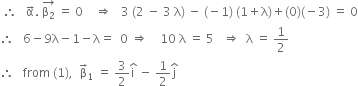 space therefore space space space straight alpha with rightwards arrow on top. space stack straight beta subscript 2 with rightwards arrow on top space equals space 0 space space space space rightwards double arrow space space space 3 space left parenthesis 2 space minus space 3 space straight lambda right parenthesis space minus space left parenthesis negative 1 right parenthesis space left parenthesis 1 plus straight lambda right parenthesis plus left parenthesis 0 right parenthesis left parenthesis negative 3 right parenthesis space equals space 0
therefore space space space 6 minus 9 straight lambda minus 1 minus straight lambda equals space space 0 space rightwards double arrow space space space space 10 space straight lambda space equals space 5 space space space rightwards double arrow space space straight lambda space equals space 1 half
therefore space space space from space left parenthesis 1 right parenthesis comma space space straight beta with rightwards arrow on top subscript 1 space equals space 3 over 2 straight i with hat on top space minus space 1 half straight j with hat on top