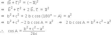 rightwards double arrow space space left parenthesis straight b with rightwards arrow on top plus straight c with rightwards arrow on top right parenthesis squared space equals space left parenthesis negative straight a with rightwards arrow on top right parenthesis squared
rightwards double arrow space space space straight b with rightwards arrow on top squared plus straight c with rightwards arrow on top squared space plus space 2 space straight b with rightwards arrow on top. space straight c with rightwards arrow on top space equals space straight a with rightwards arrow on top squared
rightwards double arrow space space straight b squared plus straight c squared space plus space 2 space straight b space straight c space cos space left parenthesis 180 degree space minus space straight A right parenthesis space equals space straight a squared
rightwards double arrow space space straight b squared plus straight c squared space minus 2 space straight b space straight c space cos space straight A space equals space straight a squared space space space space space rightwards double arrow space space space 2 space straight b space straight c space cos space straight A space equals space straight b squared plus straight c squared minus straight a squared
therefore space space space space cos space straight A space equals fraction numerator straight b squared plus straight c squared minus straight a squared over denominator 2 bc end fraction