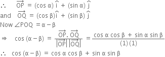 therefore space space space space space space OP with rightwards arrow on top space equals space left parenthesis cos space straight alpha right parenthesis space straight i with hat on top space plus space left parenthesis sin space straight alpha right parenthesis space straight j with hat on top
and space space space space OQ with rightwards arrow on top space equals space left parenthesis cos space straight beta right parenthesis straight i with hat on top space plus space left parenthesis sin space straight beta right parenthesis space straight j with hat on top
Now space angle POQ space equals straight alpha minus straight beta
rightwards double arrow space space space space cos space left parenthesis straight alpha minus straight beta right parenthesis space equals space fraction numerator OP with rightwards arrow on top. space OQ with rightwards arrow on top over denominator open vertical bar OP with rightwards arrow on top close vertical bar space open vertical bar OQ with rightwards arrow on top close vertical bar end fraction space equals fraction numerator cos space straight alpha space cos space straight beta space plus space sin space straight alpha space sin space straight beta over denominator left parenthesis 1 right parenthesis thin space left parenthesis 1 right parenthesis end fraction
therefore space space space cos space left parenthesis straight alpha minus straight beta right parenthesis space equals space cos space straight alpha space cos space straight beta space plus space sin space straight alpha space sin space straight beta