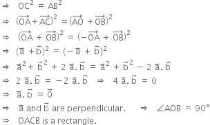 rightwards double arrow space space space OC squared space equals space AB squared
rightwards double arrow space space open parentheses OA with rightwards arrow on top plus AC with rightwards arrow on top close parentheses squared space equals open parentheses AO with rightwards arrow on top space plus OB with rightwards arrow on top close parentheses squared
rightwards double arrow space space space open parentheses OA with rightwards arrow on top space plus space OB with rightwards arrow on top close parentheses squared space equals space open parentheses negative OA with rightwards arrow on top space plus space OB with rightwards arrow on top close parentheses squared
rightwards double arrow space space left parenthesis straight a with rightwards arrow on top space plus straight b with rightwards arrow on top right parenthesis squared space equals space left parenthesis negative straight a with rightwards arrow on top space plus space straight b with rightwards arrow on top right parenthesis squared
rightwards double arrow space space straight a with rightwards arrow on top squared plus space straight b with rightwards arrow on top squared space plus space 2 space straight a with rightwards arrow on top. space straight b with rightwards arrow on top space equals space straight a with rightwards arrow on top squared space plus space straight b with rightwards arrow on top squared space minus space 2 space straight a with rightwards arrow on top. space straight b with rightwards arrow on top
rightwards double arrow space space 2 space straight a with rightwards arrow on top. space straight b with rightwards arrow on top space equals space minus 2 space straight a with rightwards arrow on top. space straight b with rightwards arrow on top space space space rightwards double arrow space space space 4 space straight a with rightwards arrow on top. space straight b with rightwards arrow on top space equals space 0
rightwards double arrow space space straight a with rightwards arrow on top. space straight b with rightwards arrow on top space equals space 0 with rightwards arrow on top
rightwards double arrow space space space straight a with rightwards arrow on top space and space straight b with rightwards arrow on top space are space perpendicular. space space space space space space rightwards double arrow space space space angle AOB space equals space 90 degree
rightwards double arrow space space space OACB space is space straight a space rectangle.