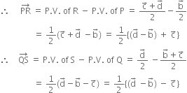 therefore space space space space space PR with rightwards arrow on top space equals space straight P. straight V. space of space straight R space minus space straight P. straight V. space of space straight P space equals space fraction numerator straight c with rightwards arrow on top plus straight d with rightwards arrow on top over denominator 2 end fraction minus fraction numerator straight b with rightwards arrow on top over denominator 2 end fraction
space space space space space space space space space space space space space space space space equals space 1 half left parenthesis straight c with rightwards arrow on top plus straight d with rightwards arrow on top space minus straight b with rightwards arrow on top right parenthesis space equals space 1 half open curly brackets left parenthesis straight d with rightwards arrow on top minus straight b with rightwards arrow on top right parenthesis space plus space straight c with rightwards arrow on top close curly brackets
therefore space space space space QS with rightwards arrow on top space equals space straight P. straight V. space of space straight S space minus space straight P. straight V. space of space straight Q space equals space fraction numerator straight d with rightwards arrow on top over denominator 2 end fraction space minus fraction numerator straight b with rightwards arrow on top plus straight c with rightwards arrow on top over denominator 2 end fraction
space space space space space space space space space space space space space space space space equals space 1 half left parenthesis straight d with rightwards arrow on top minus straight b with rightwards arrow on top minus straight c with rightwards arrow on top right parenthesis space equals space 1 half open curly brackets left parenthesis straight d with rightwards arrow on top space minus straight b with rightwards arrow on top right parenthesis space minus space straight c with rightwards arrow on top close curly brackets
