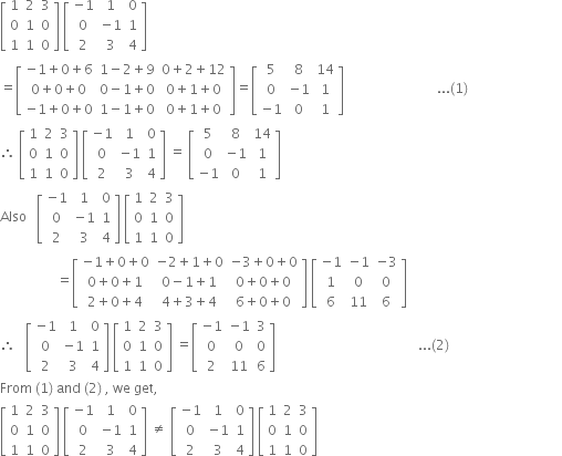 open square brackets table row 1 2 3 row 0 1 0 row 1 1 0 end table close square brackets space open square brackets table row cell negative 1 end cell 1 0 row 0 cell negative 1 end cell 1 row 2 3 4 end table close square brackets
equals open square brackets table row cell negative 1 plus 0 plus 6 end cell cell 1 minus 2 plus 9 end cell cell 0 plus 2 plus 12 end cell row cell 0 plus 0 plus 0 end cell cell 0 minus 1 plus 0 end cell cell 0 plus 1 plus 0 end cell row cell negative 1 plus 0 plus 0 end cell cell 1 minus 1 plus 0 end cell cell 0 plus 1 plus 0 end cell end table close square brackets equals open square brackets table row 5 8 14 row 0 cell negative 1 end cell 1 row cell negative 1 end cell 0 1 end table close square brackets space space space space space space space space space space space space space space space space space space space space space space space space space space space space... left parenthesis 1 right parenthesis
therefore space open square brackets table row 1 2 3 row 0 1 0 row 1 1 0 end table close square brackets space open square brackets table row cell negative 1 end cell 1 0 row 0 cell negative 1 end cell 1 row 2 3 4 end table close square brackets space equals space open square brackets table row 5 8 14 row 0 cell negative 1 end cell 1 row cell negative 1 end cell 0 1 end table close square brackets
Also space space space open square brackets table row cell negative 1 end cell 1 0 row 0 cell negative 1 end cell 1 row 2 3 4 end table close square brackets space open square brackets table row 1 2 3 row 0 1 0 row 1 1 0 end table close square brackets
space space space space space space space space space space space space space space space space space equals open square brackets table row cell negative 1 plus 0 plus 0 end cell cell negative 2 plus 1 plus 0 end cell cell negative 3 plus 0 plus 0 end cell row cell 0 plus 0 plus 1 end cell cell 0 minus 1 plus 1 end cell cell 0 plus 0 plus 0 end cell row cell 2 plus 0 plus 4 end cell cell 4 plus 3 plus 4 end cell cell 6 plus 0 plus 0 end cell end table close square brackets space open square brackets table row cell negative 1 end cell cell negative 1 end cell cell negative 3 end cell row 1 0 0 row 6 11 6 end table close square brackets
therefore space space space open square brackets table row cell negative 1 end cell 1 0 row 0 cell negative 1 end cell 1 row 2 3 4 end table close square brackets space open square brackets table row 1 2 3 row 0 1 0 row 1 1 0 end table close square brackets space equals open square brackets table row cell negative 1 end cell cell negative 1 end cell 3 row 0 0 0 row 2 11 6 end table close square brackets space space space space space space space space space space space space space space space space space space space space space space space space space space space space space space space space space space space space space space space space space space space... left parenthesis 2 right parenthesis space space space space space space space space space space space space space space space space space space space space space space space space space space space space space space space space space space
From space left parenthesis 1 right parenthesis space and space left parenthesis 2 right parenthesis space comma space we space get comma
open square brackets table row 1 2 3 row 0 1 0 row 1 1 0 end table close square brackets space open square brackets table row cell negative 1 end cell 1 0 row 0 cell negative 1 end cell 1 row 2 3 4 end table close square brackets space not equal to space open square brackets table row cell negative 1 end cell 1 0 row 0 cell negative 1 end cell 1 row 2 3 4 end table close square brackets space open square brackets table row 1 2 3 row 0 1 0 row 1 1 0 end table close square brackets
space space space space space space space space space space space space space space space space space space space space space space space space space space space space space space