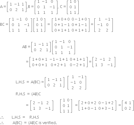 straight A equals open square brackets table row 1 cell negative 1 end cell 1 row 0 2 1 end table close square brackets comma straight B equals open square brackets table row 1 cell negative 1 end cell 0 row 0 1 cell negative 1 end cell row 1 1 1 end table close square brackets comma space straight C equals open square brackets table row 1 0 row 0 1 row 1 1 end table close square brackets
BC equals open square brackets table row 1 cell negative 1 end cell 0 row 0 1 cell negative 1 end cell row 1 1 1 end table close square brackets space open square brackets table row 1 0 row 0 1 row 1 1 end table close square brackets space equals space open square brackets table row cell 1 plus 0 plus 0 end cell cell 0 minus 1 plus 0 end cell row cell 0 plus 1 minus 1 end cell cell 0 plus 1 minus 1 end cell row cell 0 plus 1 plus 1 end cell cell 0 plus 1 plus 1 end cell end table close square brackets equals open square brackets table row 1 cell negative 1 end cell row cell negative 1 end cell 0 row 2 2 end table close square brackets

space space space space space space space space space space space space space space space space space space space space space space space space AB equals open square brackets table row 1 cell negative 1 end cell 1 row 0 2 1 end table close square brackets space open square brackets table row 1 cell negative 1 end cell 0 row 0 1 cell negative 1 end cell row 1 1 1 end table close square brackets
space space space space space space space space space space space space space space space space space space space space space space space space space space space equals open square brackets table row cell 1 plus 0 plus 1 end cell cell negative 1 minus 1 plus 1 end cell cell 0 plus 1 plus 1 end cell row cell 0 plus 0 plus 1 end cell cell 0 plus 2 plus 1 end cell cell 0 minus 2 plus 1 end cell end table close square brackets equals open square brackets table row 2 cell negative 1 end cell 2 row 1 3 cell negative 1 end cell end table close square brackets
space space space space space space space space space space space space space space space space space space space space space space space space space space
space space space space space space space space space space space space space space space space space straight L. straight H. straight S space equals space straight A left parenthesis BC right parenthesis equals open square brackets table row 1 cell negative 1 end cell 1 row 0 2 1 end table close square brackets space space space open square brackets table row 1 cell negative 1 end cell row cell negative 1 end cell 0 row 2 2 end table close square brackets
space space space space space space space space space space space space space space space space space straight R. straight H. straight S space equals space left parenthesis AB right parenthesis straight C
space space space space space space space space space space space space space space space space space space space space space space space space space space space equals space open square brackets table row 2 cell negative 1 end cell 2 row 1 3 cell negative 1 end cell end table close square brackets space space space space space space space open square brackets table row 1 0 row 0 1 row 1 1 end table close square brackets space space equals open square brackets table row cell 2 plus 0 plus 2 end cell cell 0 minus 1 plus 2 end cell row cell 1 plus 0 minus 1 end cell cell 0 plus 3 minus 1 end cell end table close square brackets space equals open square brackets table row 4 1 row 0 2 end table close square brackets
therefore space space space space space space space space straight L. straight H. straight S space equals space space space space straight R. straight H. straight S space space space space space
therefore space space space space space space space space space straight A left parenthesis BC right parenthesis space equals space left parenthesis AB right parenthesis straight C space is space verified. space space space space space