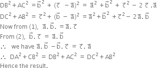 DB squared plus AC squared space equals straight b with rightwards arrow on top squared space plus space left parenthesis straight c with rightwards arrow on top space space minus straight a with rightwards arrow on top right parenthesis squared space equals space straight a with rightwards arrow on top squared space plus straight b with rightwards arrow on top squared space plus space straight c with rightwards arrow on top squared space minus space 2 space straight c with rightwards arrow on top space. straight a with rightwards arrow on top
DC squared plus AB squared space equals space straight c with rightwards arrow on top squared plus space left parenthesis straight b with rightwards arrow on top space minus space straight a with rightwards arrow on top right parenthesis squared space equals straight a with rightwards arrow on top squared plus straight b with rightwards arrow on top squared space plus straight c with rightwards arrow on top squared minus space 2 straight a with rightwards arrow on top. space straight b with rightwards arrow on top
Now space from space left parenthesis 1 right parenthesis comma space space straight a with rightwards arrow on top. space straight b with rightwards arrow on top. space equals straight a with rightwards arrow on top. space straight c with rightwards arrow on top
From space left parenthesis 2 right parenthesis comma space space straight b with rightwards arrow on top. space straight c with rightwards arrow on top space equals space straight a with rightwards arrow on top. space straight b with rightwards arrow on top
therefore space space space we space have space straight a with rightwards arrow on top. space straight b with rightwards arrow on top space minus straight b with rightwards arrow on top. space straight c with rightwards arrow on top space equals space straight c with rightwards arrow on top. space straight a with rightwards arrow on top
therefore space space DA squared plus CB squared space equals space DB squared plus AC squared space equals space DC squared plus AB squared
Hence space the space result.