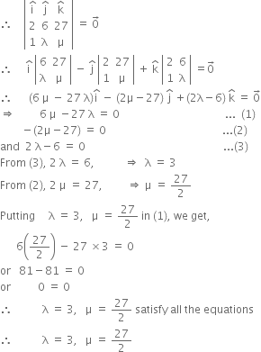 therefore space space space space open vertical bar table row cell straight i with hat on top end cell cell straight j with hat on top end cell cell straight k with hat on top end cell row 2 6 27 row 1 straight lambda straight mu end table close vertical bar space equals space 0 with rightwards arrow on top
therefore space space space space space straight i with hat on top space open vertical bar table row 6 27 row straight lambda straight mu end table close vertical bar space minus space straight j with hat on top space open vertical bar table row 2 27 row 1 straight mu end table close vertical bar space plus space straight k with hat on top space open vertical bar table row 2 6 row 1 straight lambda end table close vertical bar space equals 0 with rightwards arrow on top
therefore space space space space space space left parenthesis 6 space straight mu space minus space 27 space straight lambda right parenthesis straight i with hat on top space minus space left parenthesis 2 straight mu minus 27 right parenthesis space straight j with hat on top space plus left parenthesis 2 straight lambda minus 6 right parenthesis space straight k with hat on top space equals space 0 with rightwards arrow on top
rightwards double arrow space space space space space space space space space 6 space straight mu space minus 27 space straight lambda space equals space 0 space space space space space space space space space space space space space space space space space space space space space space space space space space space space space space space space space space space space space space space... space space left parenthesis 1 right parenthesis
space space space space space space space space minus left parenthesis 2 straight mu minus 27 right parenthesis space equals space 0 space space space space space space space space space space space space space space space space space space space space space space space space space space space space space space space space space space space space space space space space space space space... left parenthesis 2 right parenthesis
and space space 2 space straight lambda minus 6 space equals space 0 space space space space space space space space space space space space space space space space space space space space space space space space space space space space space space space space space space space space space space space space space space space space space space space space space space space... left parenthesis 3 right parenthesis
From space left parenthesis 3 right parenthesis comma space 2 space straight lambda space equals space 6 comma space space space space space space space space space space space rightwards double arrow space space straight lambda space equals space 3
From space left parenthesis 2 right parenthesis comma space 2 space straight mu space equals space 27 comma space space space space space space space space space rightwards double arrow space straight mu space equals space 27 over 2
Putting space space space space space straight lambda space equals space 3 comma space space space straight mu space equals space 27 over 2 space in space left parenthesis 1 right parenthesis comma space we space get comma
space space space space space space 6 open parentheses 27 over 2 close parentheses space minus space 27 space cross times 3 space equals space 0
or space space space 81 minus 81 space equals space 0
or space space space space space space space space space space 0 space equals space 0
therefore space space space space space space space space space space space straight lambda space equals space 3 comma space space space straight mu space equals space 27 over 2 space satisfy space all space the space equations
therefore space space space space space space space space space space space straight lambda space equals space 3 comma space space space straight mu space equals space 27 over 2